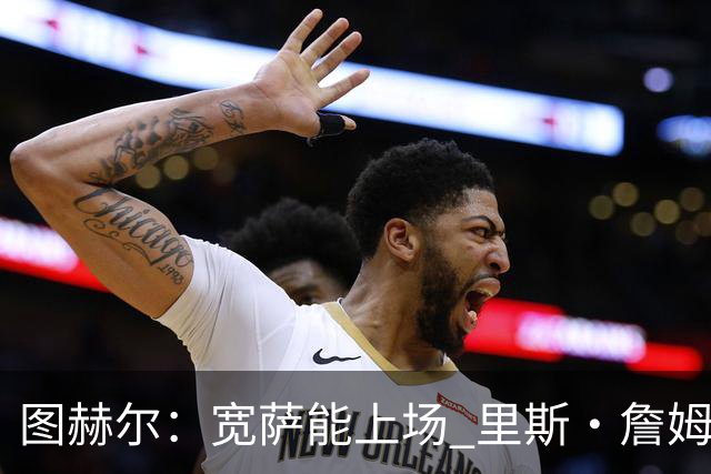 图赫尔：宽萨能上场 里斯·詹姆斯还得评估 不会吃伟哥来应对高反