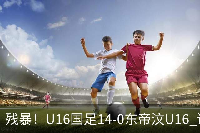 残暴！U16国足14-0东帝汶U16 谢晋、帅惟浩、赵松源戴帽，7人破门