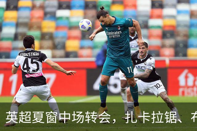 英超夏窗中场转会，扎卡拉锯、布阿迪天价争抢、吉马良斯毫无进展