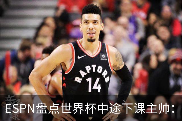 ESPN盘点世界杯中途下课主帅：拉穆奇上榜 洛佩特吉、车范根在列